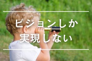 ビジョンしか実現しない